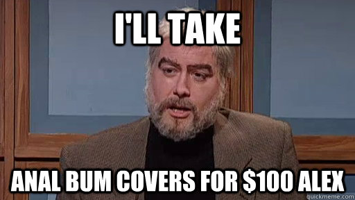 I'll take Anal bum covers for $100 Alex  