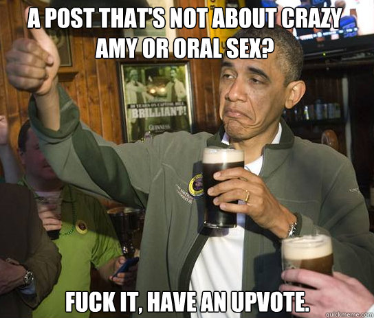 a post that's not about crazy amy or oral sex? fuck it, have an upvote.  - a post that's not about crazy amy or oral sex? fuck it, have an upvote.   Upvoting Obama