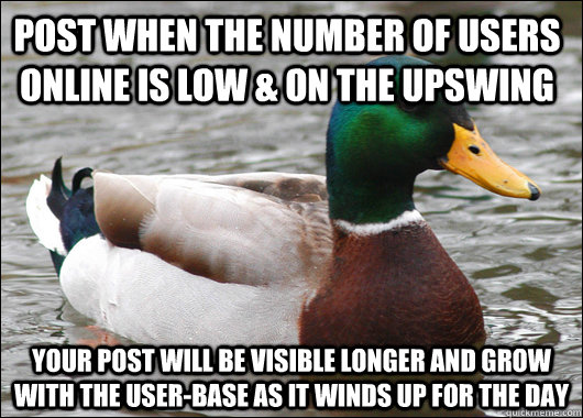 post when the number of users online is low & on the upswing your post will be visible longer and grow with the user-base as it winds up for the day  Actual Advice Mallard
