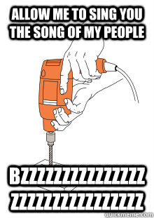allow me to sing you the song of my people bzzzzzzzzzzzzzzzzzzzzzzzzzzzzzzz  noisy drill