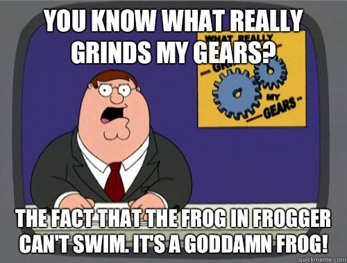 you know what really grinds my gears? The fact that the frog in frogger can't swim. It's a goddamn frog! - you know what really grinds my gears? The fact that the frog in frogger can't swim. It's a goddamn frog!  Misc