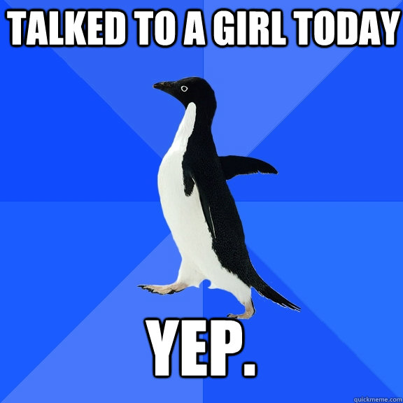 Talked to a girl today yep.  Socially Awkward Penguin