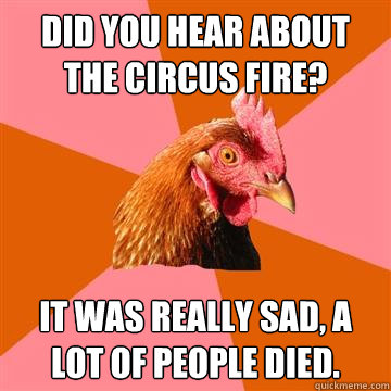 Did you hear about the circus fire? It was really sad, a lot of people died.  Anti-Joke Chicken