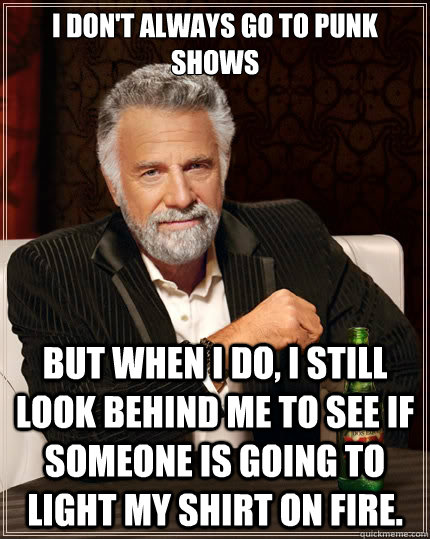 I don't always go to punk shows  But when i do, I still look behind me to see if someone is going to light my shirt on fire.  The Most Interesting Man In The World
