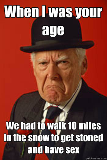 When I was your age We had to walk 10 miles in the snow to get stoned and have sex   Pissed old guy