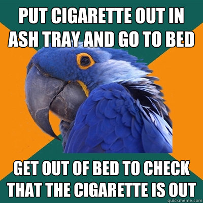 put cigarette out in ash tray and go to bed get out of bed to check that the cigarette is out  Paranoid Parrot