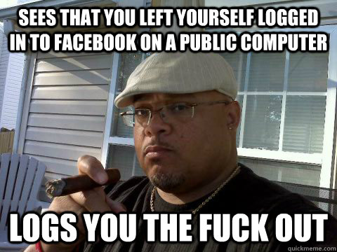 Sees that you left yourself logged in to facebook on a public computer Logs you the fuck out  Ghetto Good Guy Greg