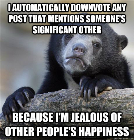 I automatically downvote any post that mentions someone's significant other because I'm jealous of other people's happiness  Confession Bear