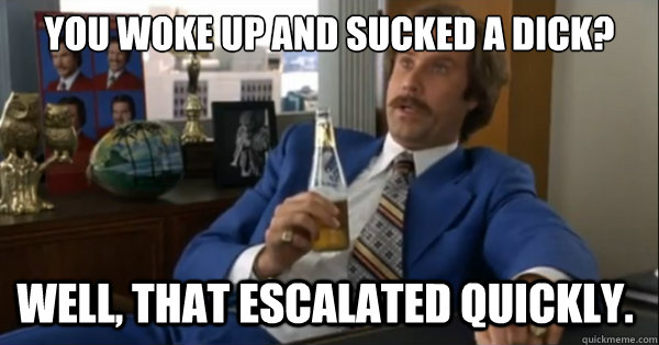 You woke up and sucked a dick?  Well, that escalated quickly.   Ron burgundy