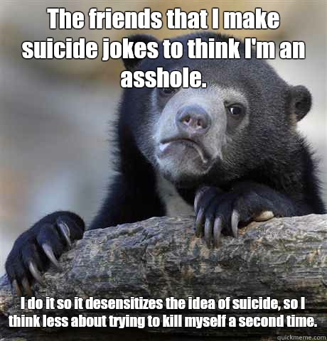 The friends that I make suicide jokes to think I'm an asshole. I do it so it desensitizes the idea of suicide, so I think less about trying to kill myself a second time.  Confession Bear