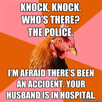 Knock, knock. 
Who's there? 
The police. 
 I'm afraid there's been an accident. Your husband is in hospital.  Anti-Joke Chicken