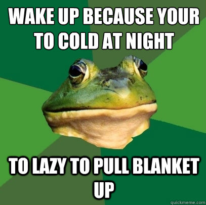 wake up because your to cold at night
 to lazy to pull blanket up  Foul Bachelor Frog