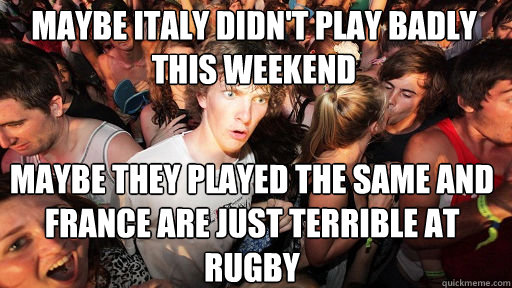 maybe Italy didn't play badly this weekend Maybe they played the same and France are just terrible at Rugby  Sudden Clarity Clarence