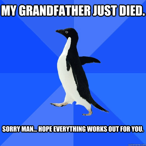 My grandfather just died.  Sorry man... Hope everything works out for you.   Socially Awkward Penguin