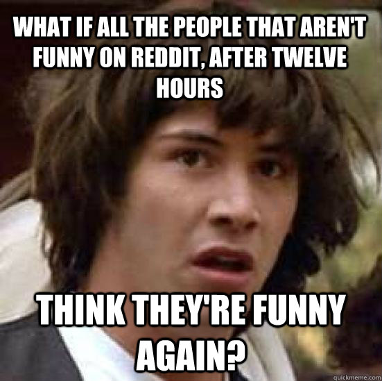 What if all the people that aren't funny on reddit, after twelve hours Think they're funny again? - What if all the people that aren't funny on reddit, after twelve hours Think they're funny again?  conspiracy keanu