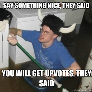 Say something nice, they said You will get upvotes, they said  It will be fun they said