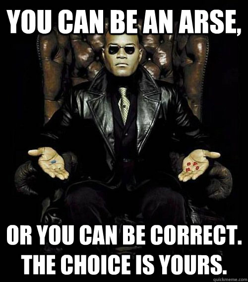 You can be an arse, or you can be correct. the choice is yours.  Morpheus