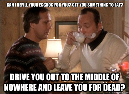  Can I refill your eggnog for you? Get you something to eat? Drive you out to the middle of nowhere and leave you for dead?   