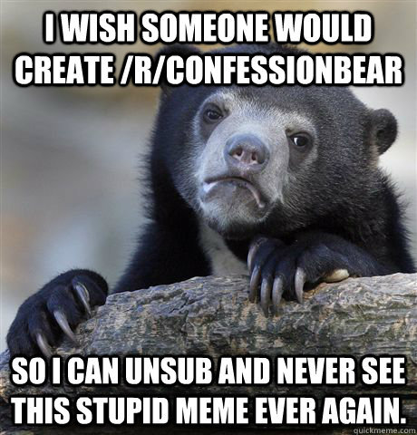 I wish someone would create /r/confessionbear so i can unsub and never see this stupid meme ever again.  Confession Bear