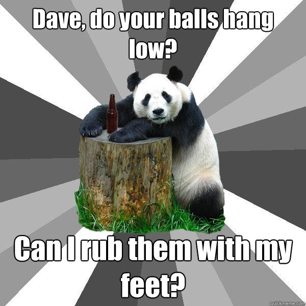 Dave, do your balls hang low? Can I rub them with my feet?  Pickup-Line Panda