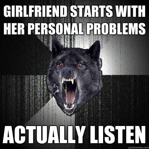 girlfriend starts with her personal problems actually listen  Insanity Wolf