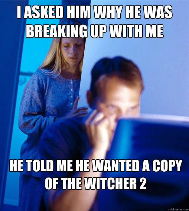 I asked him why he was breaking up with me he told me he wanted a copy of the witcher 2  Redditors Wife