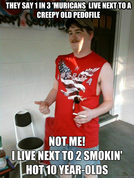 they say 1 in 3 'MURICANS  LIVE NEXT TO A CREEPY OLD PEDOFILE NOT ME! 
I LIVE NEXT TO 2 SMOKIN' HOT 10 YEAR-OLDS  Redneck Randal