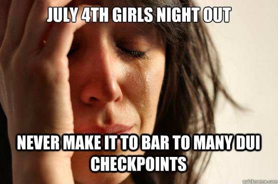 JULY 4TH GIRLS NIGHT OUT NEVER MAKE IT TO BAR TO MANY DUI CHECKPOINTS   First World Problems