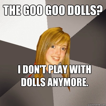 The Goo Goo Dolls? I don't play with dolls anymore.  Musically Oblivious 8th Grader