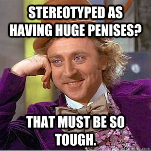 Stereotyped as having huge penises? That must be so tough.  Creepy Wonka