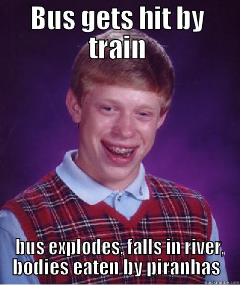 Bus gets hit by train, bus explodes, falls in river, explodes again, bodies eaten by piranhas  - BUS GETS HIT BY TRAIN  BUS EXPLODES, FALLS IN RIVER, BODIES EATEN BY PIRANHAS  Bad Luck Brian