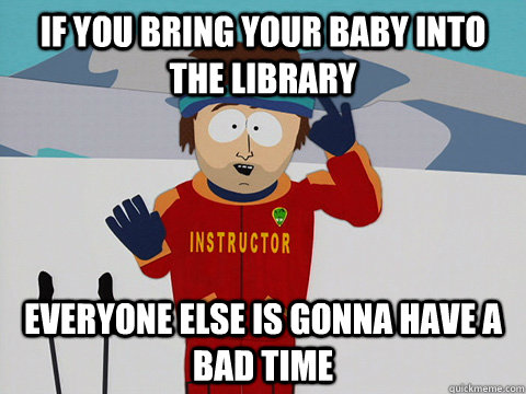 if you bring your baby into the library  everyone else is gonna have a bad time  Youre gonna have a bad time