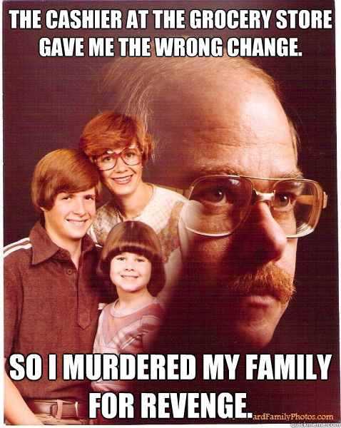 the cashier at the grocery store gave me the wrong change. so i murdered my family for revenge.  Vengeance Dad