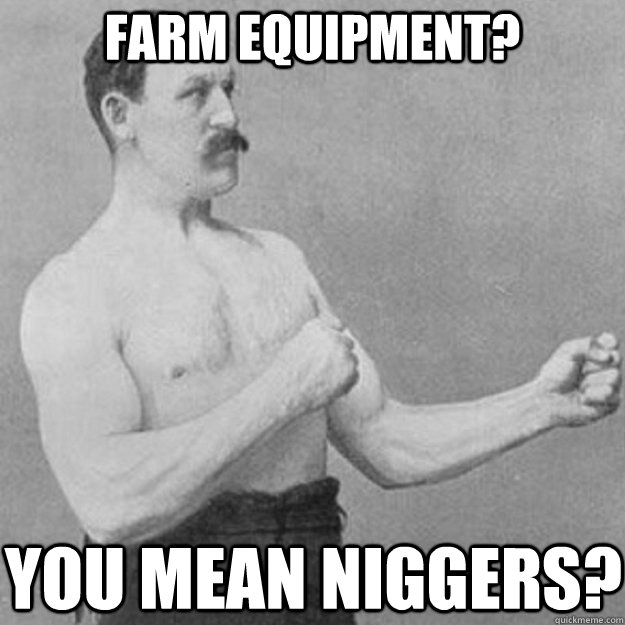 Farm Equipment? You mean niggers?  overly manly man