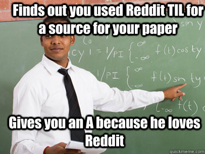 Finds out you used Reddit TIL for a source for your paper Gives you an A because he loves Reddit   Good Guy Teacher