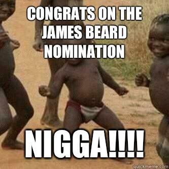 Congrats on the James Beard Nomination  Nigga!!!!  Its friday niggas