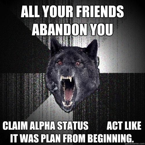 All your friends abandon you Claim Alpha status          Act like it was plan from beginning.  Insanity Wolf