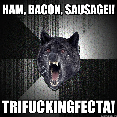ham, bacon, sausage!! Trifuckingfecta!  Insanity Wolf