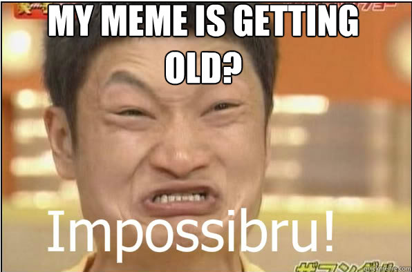 MY MEME IS GETTING OLD?  Impossibru