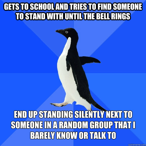 Gets to school and tries to find someone to stand with until the bell rings End up standing silently next to someone in a random group that I barely know or talk to  Socially Awkward Penguin
