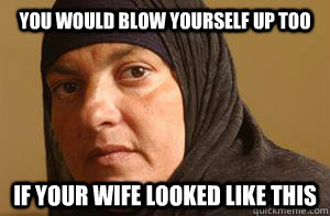 you would blow yourself up too if your wife looked like this  