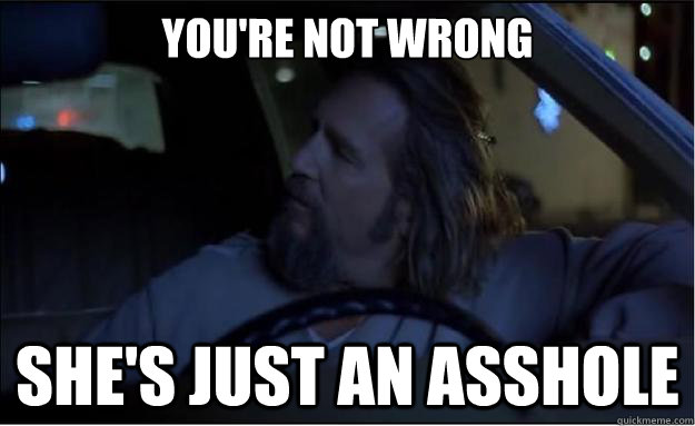 You're not wrong She's just an asshole - You're not wrong She's just an asshole  The Big Lebowski