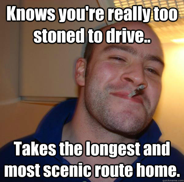 Knows you're really too stoned to drive.. Takes the longest and most scenic route home. - Knows you're really too stoned to drive.. Takes the longest and most scenic route home.  Good Guy Greg 