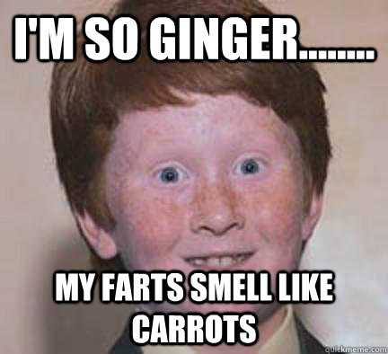 I'm so ginger........ My farts smell like carrots  Over Confident Ginger