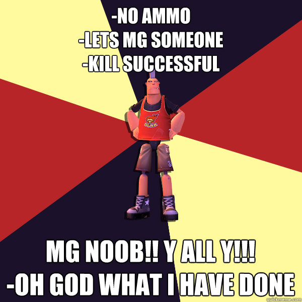 -No ammo
-Lets mg someone 
-kill successful Mg noob!! Y all y!!!
-Oh god what i have done  - -No ammo
-Lets mg someone 
-kill successful Mg noob!! Y all y!!!
-Oh god what i have done   MicroVolts