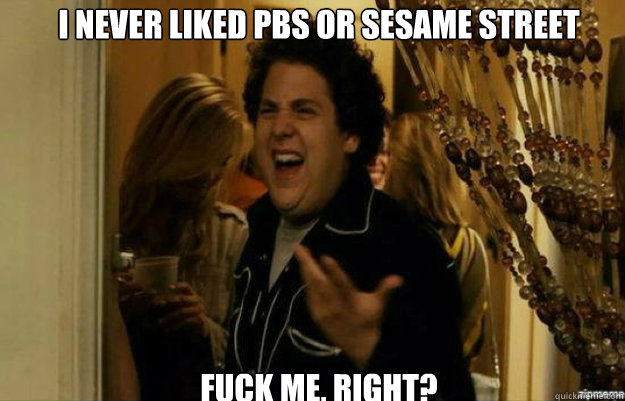 I never liked pbs or sesame street FUCK ME, RIGHT?  fuck me right