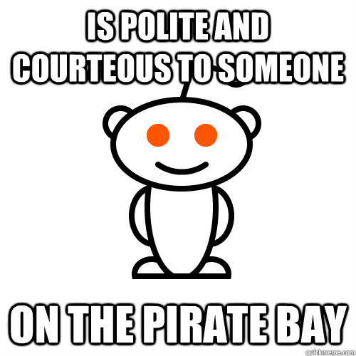 Is polite and courteous to someone  on the pirate bay - Is polite and courteous to someone  on the pirate bay  Redditor