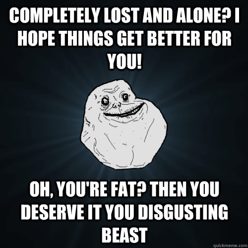 Completely lost and alone? I hope things get better for you! Oh, you're fat? Then you deserve it you disgusting beast - Completely lost and alone? I hope things get better for you! Oh, you're fat? Then you deserve it you disgusting beast  Forever Alone