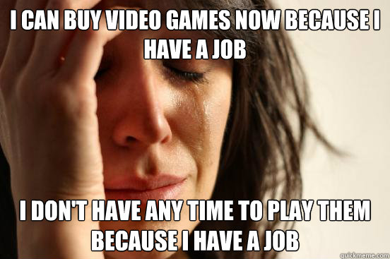 I can buy video games now because i have a job
 I don't have any time to play them because I have a job
  First World Problems