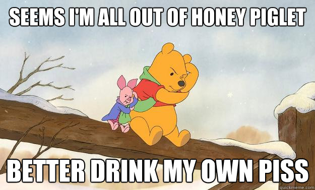 Seems I'm all out of honey Piglet Better drink my own piss  